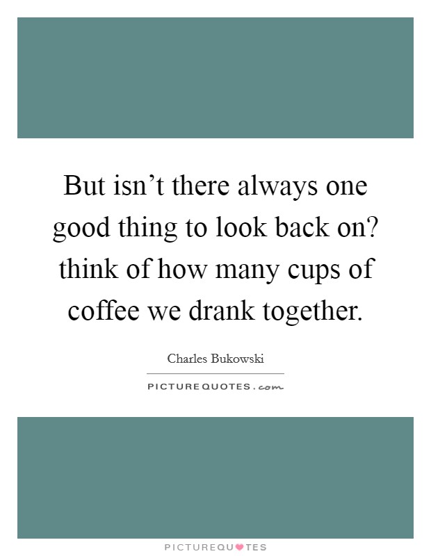 But isn't there always one good thing to look back on? think of how many cups of coffee we drank together. Picture Quote #1
