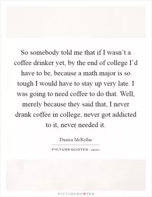 So somebody told me that if I wasn’t a coffee drinker yet, by the end of college I’d have to be, because a math major is so tough I would have to stay up very late. I was going to need coffee to do that. Well, merely because they said that, I never drank coffee in college, never got addicted to it, never needed it Picture Quote #1