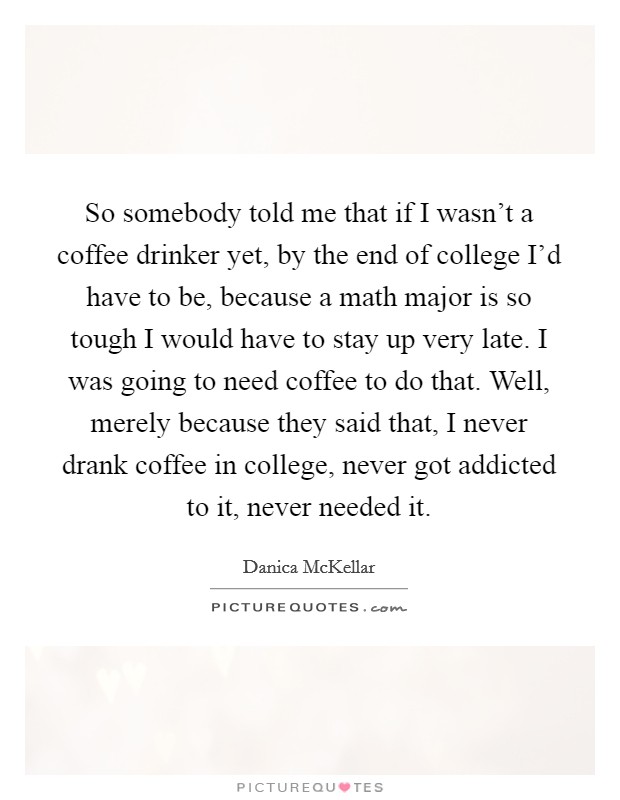 So somebody told me that if I wasn't a coffee drinker yet, by the end of college I'd have to be, because a math major is so tough I would have to stay up very late. I was going to need coffee to do that. Well, merely because they said that, I never drank coffee in college, never got addicted to it, never needed it. Picture Quote #1