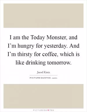 I am the Today Monster, and I’m hungry for yesterday. And I’m thirsty for coffee, which is like drinking tomorrow Picture Quote #1
