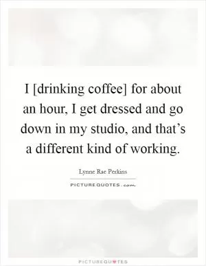 I [drinking coffee] for about an hour, I get dressed and go down in my studio, and that’s a different kind of working Picture Quote #1