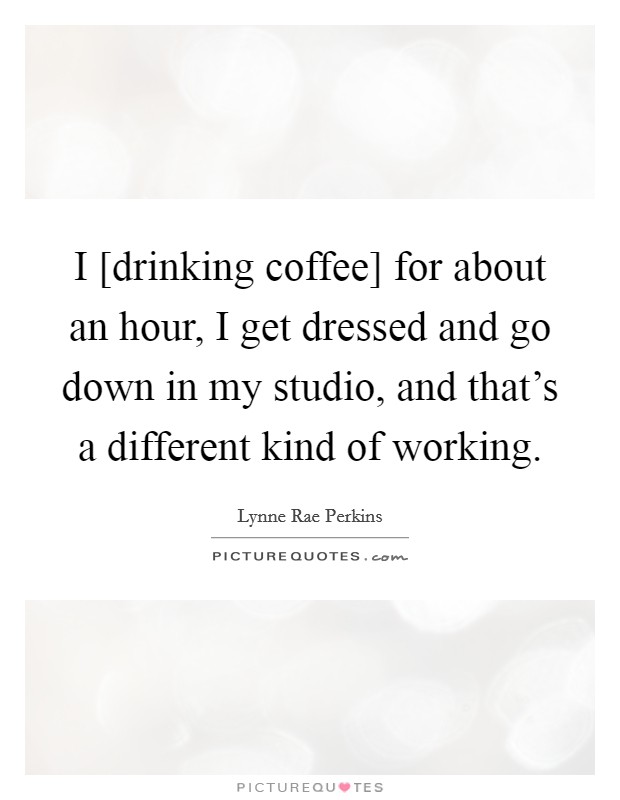 I [drinking coffee] for about an hour, I get dressed and go down in my studio, and that's a different kind of working. Picture Quote #1