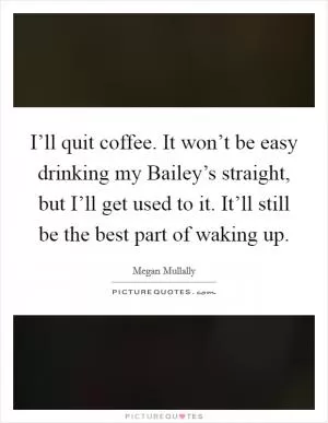 I’ll quit coffee. It won’t be easy drinking my Bailey’s straight, but I’ll get used to it. It’ll still be the best part of waking up Picture Quote #1