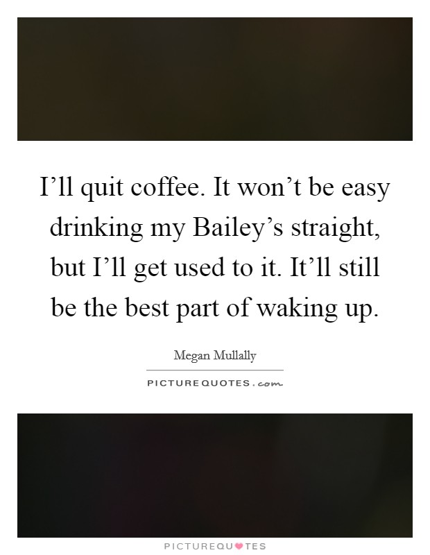 I'll quit coffee. It won't be easy drinking my Bailey's straight, but I'll get used to it. It'll still be the best part of waking up. Picture Quote #1