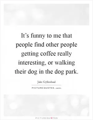 It’s funny to me that people find other people getting coffee really interesting, or walking their dog in the dog park Picture Quote #1