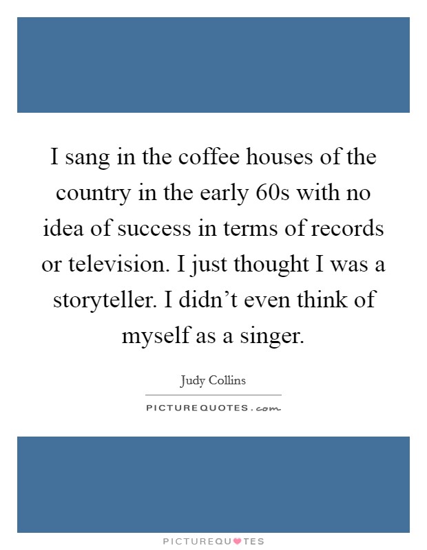 I sang in the coffee houses of the country in the early  60s with no idea of success in terms of records or television. I just thought I was a storyteller. I didn't even think of myself as a singer. Picture Quote #1