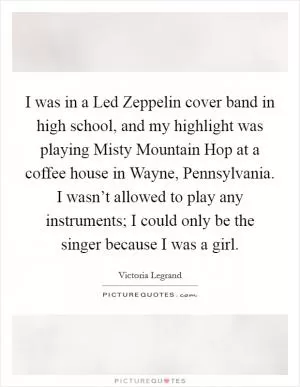 I was in a Led Zeppelin cover band in high school, and my highlight was playing Misty Mountain Hop at a coffee house in Wayne, Pennsylvania. I wasn’t allowed to play any instruments; I could only be the singer because I was a girl Picture Quote #1