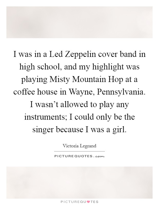 I was in a Led Zeppelin cover band in high school, and my highlight was playing Misty Mountain Hop at a coffee house in Wayne, Pennsylvania. I wasn't allowed to play any instruments; I could only be the singer because I was a girl. Picture Quote #1