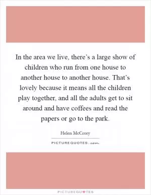 In the area we live, there’s a large show of children who run from one house to another house to another house. That’s lovely because it means all the children play together, and all the adults get to sit around and have coffees and read the papers or go to the park Picture Quote #1