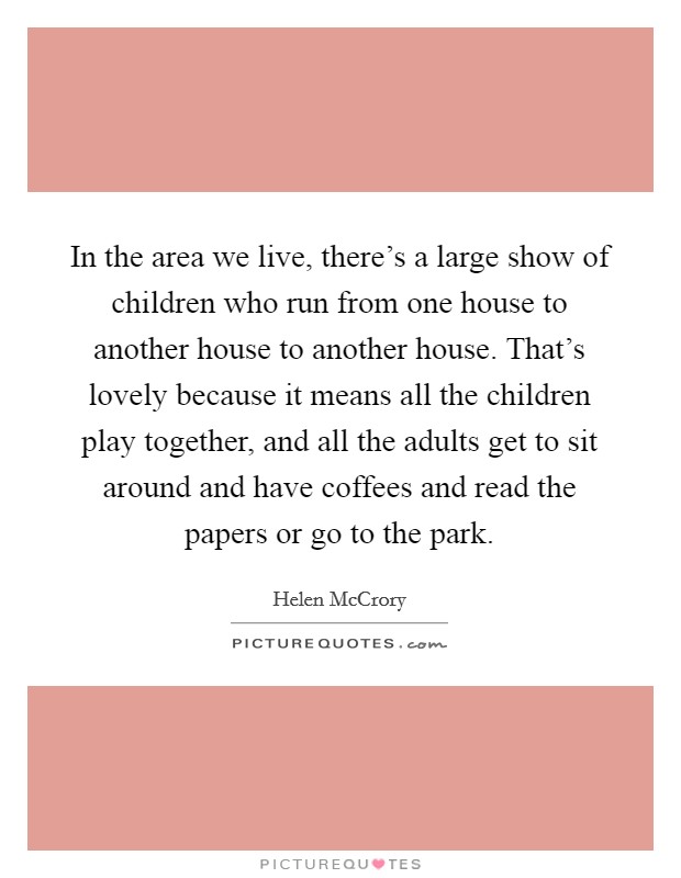 In the area we live, there's a large show of children who run from one house to another house to another house. That's lovely because it means all the children play together, and all the adults get to sit around and have coffees and read the papers or go to the park. Picture Quote #1