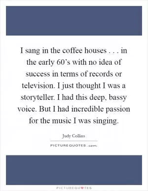 I sang in the coffee houses . . . in the early 60’s with no idea of success in terms of records or television. I just thought I was a storyteller. I had this deep, bassy voice. But I had incredible passion for the music I was singing Picture Quote #1
