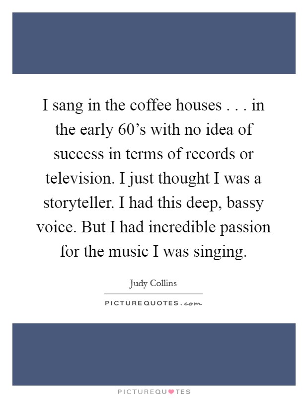 I sang in the coffee houses . . . in the early 60's with no idea of success in terms of records or television. I just thought I was a storyteller. I had this deep, bassy voice. But I had incredible passion for the music I was singing. Picture Quote #1
