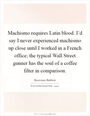 Machismo requires Latin blood. I’d say I never experienced machismo up close until I worked in a French office; the typical Wall Street gunner has the soul of a coffee filter in comparison Picture Quote #1