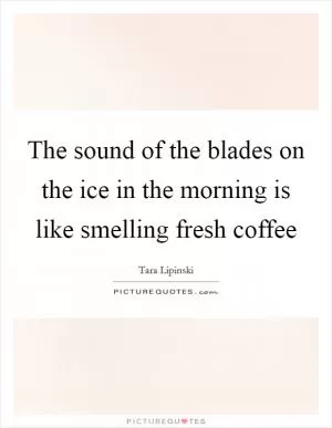 The sound of the blades on the ice in the morning is like smelling fresh coffee Picture Quote #1