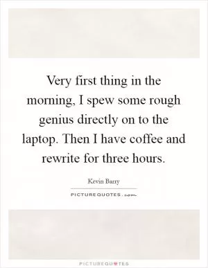 Very first thing in the morning, I spew some rough genius directly on to the laptop. Then I have coffee and rewrite for three hours Picture Quote #1