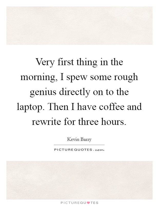 Very first thing in the morning, I spew some rough genius directly on to the laptop. Then I have coffee and rewrite for three hours. Picture Quote #1
