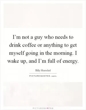 I’m not a guy who needs to drink coffee or anything to get myself going in the morning. I wake up, and I’m full of energy Picture Quote #1