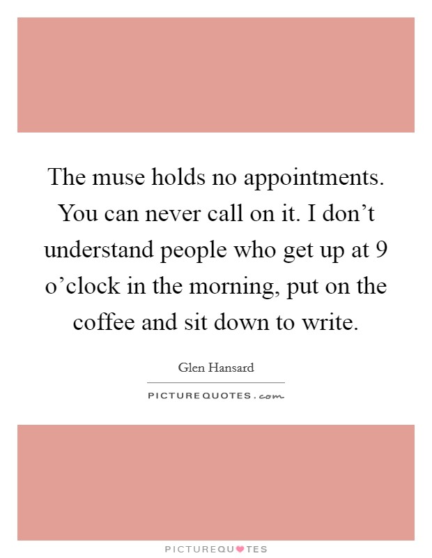The muse holds no appointments. You can never call on it. I don't understand people who get up at 9 o'clock in the morning, put on the coffee and sit down to write. Picture Quote #1