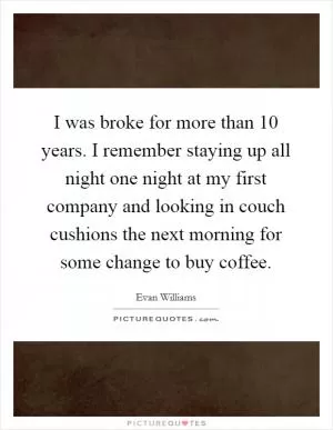 I was broke for more than 10 years. I remember staying up all night one night at my first company and looking in couch cushions the next morning for some change to buy coffee Picture Quote #1