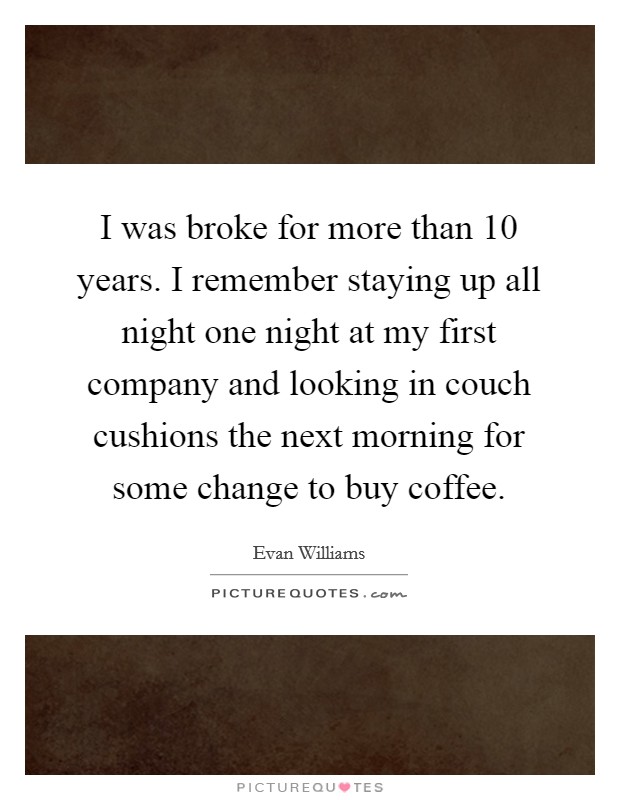 I was broke for more than 10 years. I remember staying up all night one night at my first company and looking in couch cushions the next morning for some change to buy coffee. Picture Quote #1