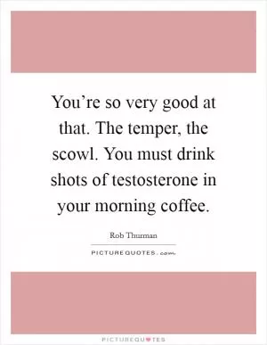 You’re so very good at that. The temper, the scowl. You must drink shots of testosterone in your morning coffee Picture Quote #1