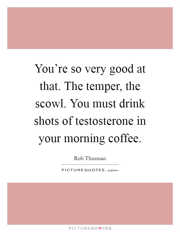 You're so very good at that. The temper, the scowl. You must drink shots of testosterone in your morning coffee. Picture Quote #1