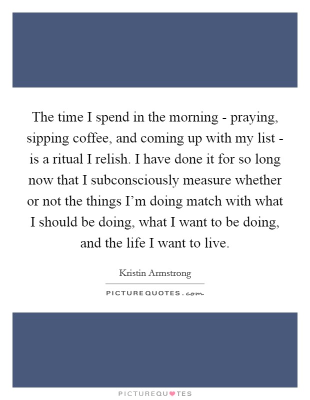 The time I spend in the morning - praying, sipping coffee, and coming up with my list - is a ritual I relish. I have done it for so long now that I subconsciously measure whether or not the things I'm doing match with what I should be doing, what I want to be doing, and the life I want to live. Picture Quote #1