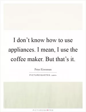 I don’t know how to use appliances. I mean, I use the coffee maker. But that’s it Picture Quote #1