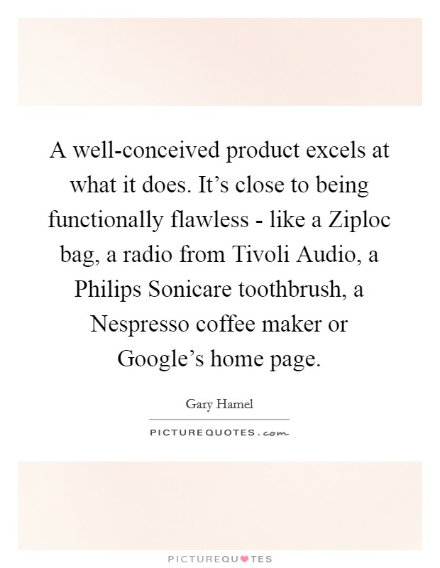 A well-conceived product excels at what it does. It's close to being functionally flawless - like a Ziploc bag, a radio from Tivoli Audio, a Philips Sonicare toothbrush, a Nespresso coffee maker or Google's home page. Picture Quote #1