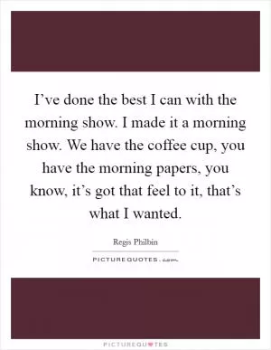 I’ve done the best I can with the morning show. I made it a morning show. We have the coffee cup, you have the morning papers, you know, it’s got that feel to it, that’s what I wanted Picture Quote #1