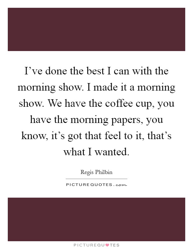 I've done the best I can with the morning show. I made it a morning show. We have the coffee cup, you have the morning papers, you know, it's got that feel to it, that's what I wanted. Picture Quote #1