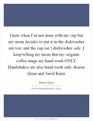 I hate when I’m not done with my cup but my mom decides to put it in the dishwasher anyway and the cup isn’t dishwasher safe. I keep telling my mom that my origami coffee mugs are hand wash ONLY. Handshakes are also hand wash only.-Karen Quan and Jarod Kintz Picture Quote #1