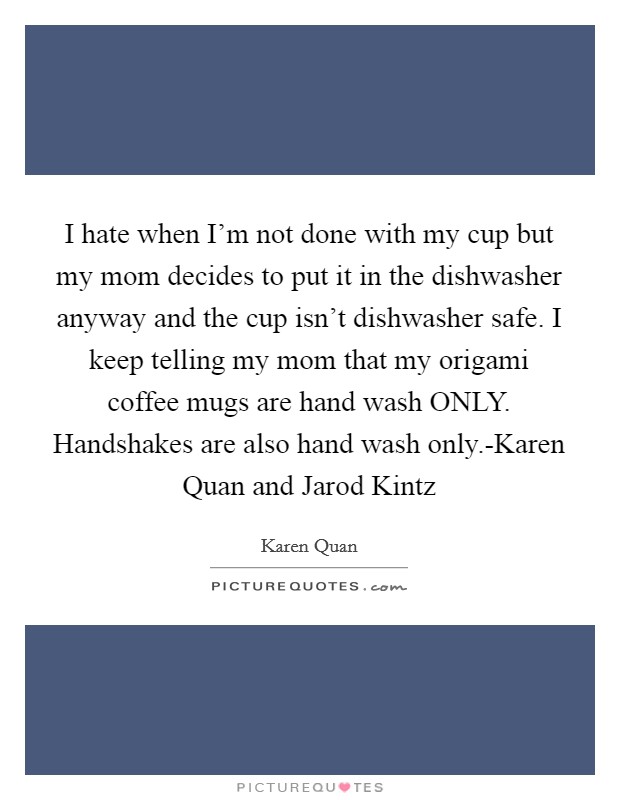 I hate when I'm not done with my cup but my mom decides to put it in the dishwasher anyway and the cup isn't dishwasher safe. I keep telling my mom that my origami coffee mugs are hand wash ONLY. Handshakes are also hand wash only.-Karen Quan and Jarod Kintz Picture Quote #1