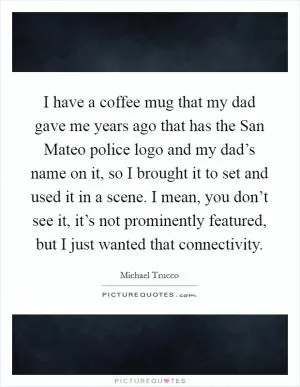 I have a coffee mug that my dad gave me years ago that has the San Mateo police logo and my dad’s name on it, so I brought it to set and used it in a scene. I mean, you don’t see it, it’s not prominently featured, but I just wanted that connectivity Picture Quote #1