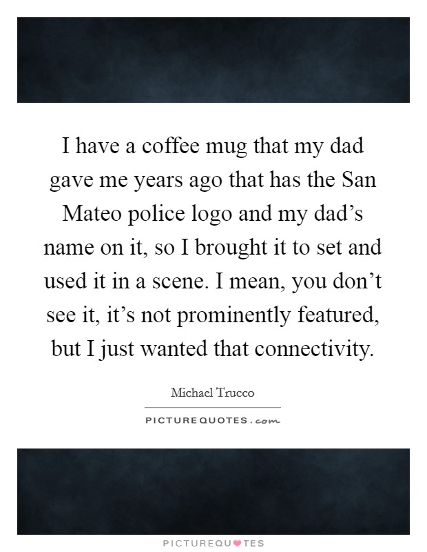 I have a coffee mug that my dad gave me years ago that has the San Mateo police logo and my dad's name on it, so I brought it to set and used it in a scene. I mean, you don't see it, it's not prominently featured, but I just wanted that connectivity. Picture Quote #1