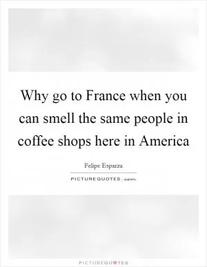Why go to France when you can smell the same people in coffee shops here in America Picture Quote #1