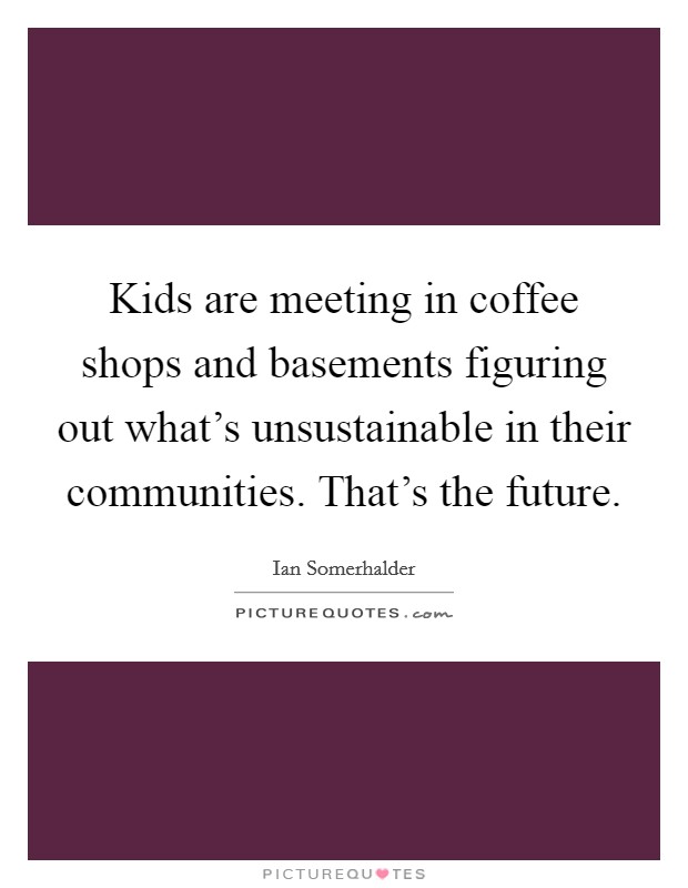 Kids are meeting in coffee shops and basements figuring out what's unsustainable in their communities. That's the future. Picture Quote #1