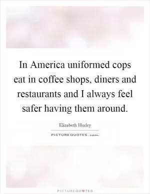 In America uniformed cops eat in coffee shops, diners and restaurants and I always feel safer having them around Picture Quote #1