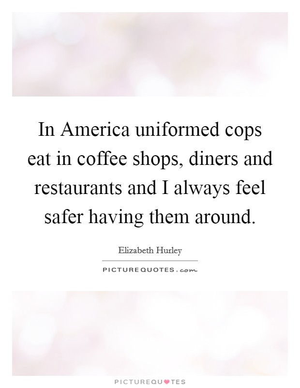 In America uniformed cops eat in coffee shops, diners and restaurants and I always feel safer having them around. Picture Quote #1