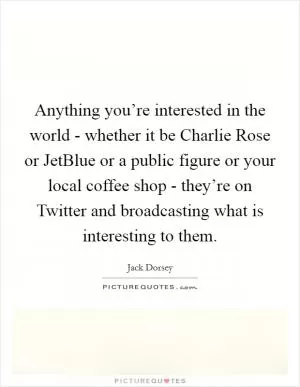 Anything you’re interested in the world - whether it be Charlie Rose or JetBlue or a public figure or your local coffee shop - they’re on Twitter and broadcasting what is interesting to them Picture Quote #1