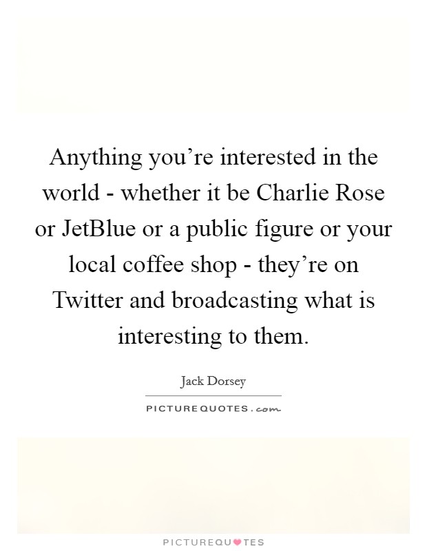 Anything you're interested in the world - whether it be Charlie Rose or JetBlue or a public figure or your local coffee shop - they're on Twitter and broadcasting what is interesting to them. Picture Quote #1