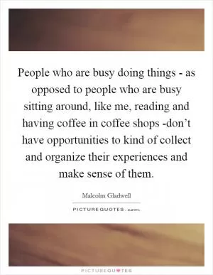 People who are busy doing things - as opposed to people who are busy sitting around, like me, reading and having coffee in coffee shops -don’t have opportunities to kind of collect and organize their experiences and make sense of them Picture Quote #1