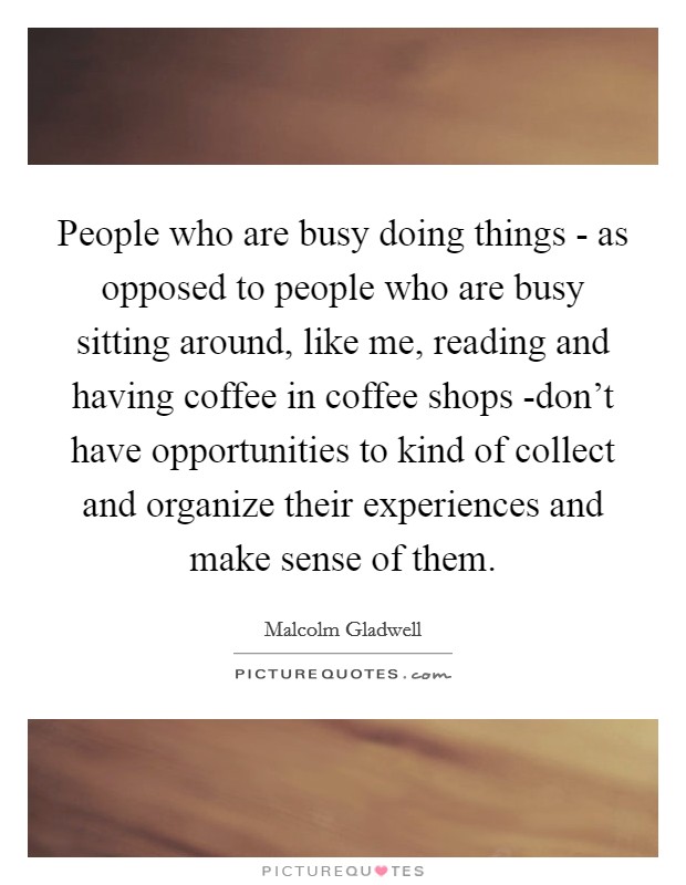 People who are busy doing things - as opposed to people who are busy sitting around, like me, reading and having coffee in coffee shops -don't have opportunities to kind of collect and organize their experiences and make sense of them. Picture Quote #1