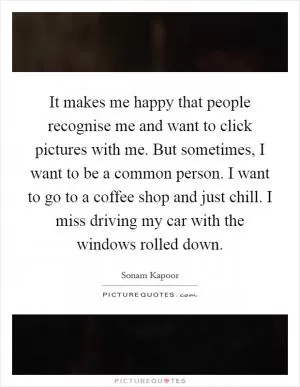 It makes me happy that people recognise me and want to click pictures with me. But sometimes, I want to be a common person. I want to go to a coffee shop and just chill. I miss driving my car with the windows rolled down Picture Quote #1