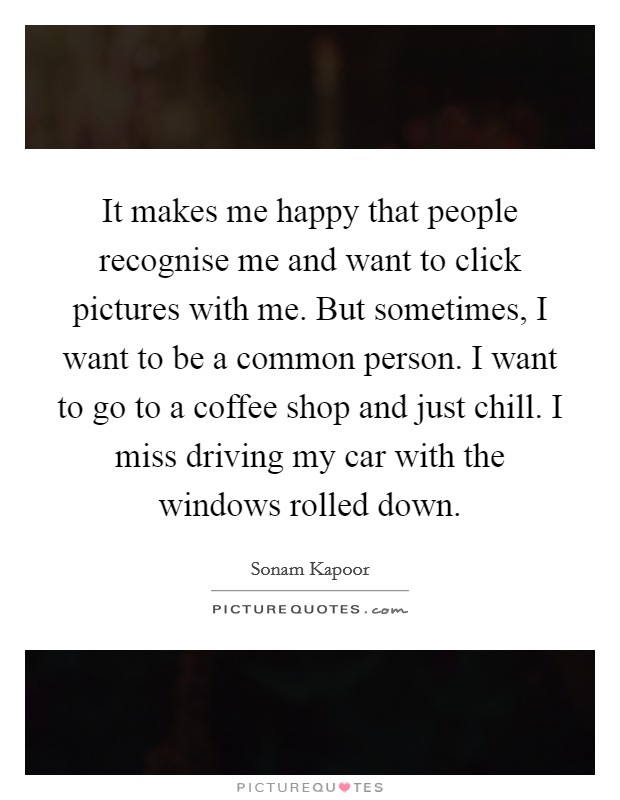It makes me happy that people recognise me and want to click pictures with me. But sometimes, I want to be a common person. I want to go to a coffee shop and just chill. I miss driving my car with the windows rolled down. Picture Quote #1