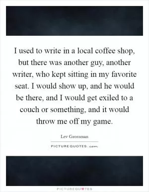 I used to write in a local coffee shop, but there was another guy, another writer, who kept sitting in my favorite seat. I would show up, and he would be there, and I would get exiled to a couch or something, and it would throw me off my game Picture Quote #1