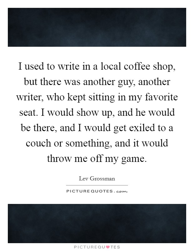 I used to write in a local coffee shop, but there was another guy, another writer, who kept sitting in my favorite seat. I would show up, and he would be there, and I would get exiled to a couch or something, and it would throw me off my game. Picture Quote #1