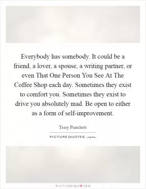 Everybody has somebody. It could be a friend, a lover, a spouse, a writing partner, or even That One Person You See At The Coffee Shop each day. Sometimes they exist to comfort you. Sometimes they exist to drive you absolutely mad. Be open to either as a form of self-improvement Picture Quote #1