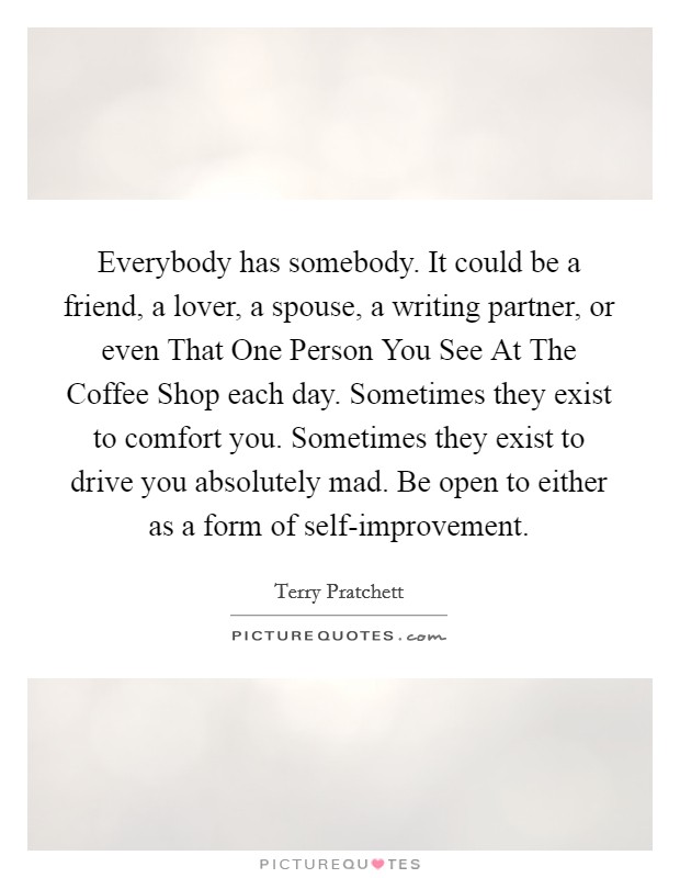 Everybody has somebody. It could be a friend, a lover, a spouse, a writing partner, or even That One Person You See At The Coffee Shop each day. Sometimes they exist to comfort you. Sometimes they exist to drive you absolutely mad. Be open to either as a form of self-improvement. Picture Quote #1