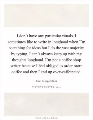 I don’t have any particular rituals, I sometimes like to write in longhand when I’m searching for ideas but I do the vast majority by typing, I can’t always keep up with my thoughts longhand. I’m not a coffee shop writer because I feel obliged to order more coffee and then I end up over-caffeinated Picture Quote #1